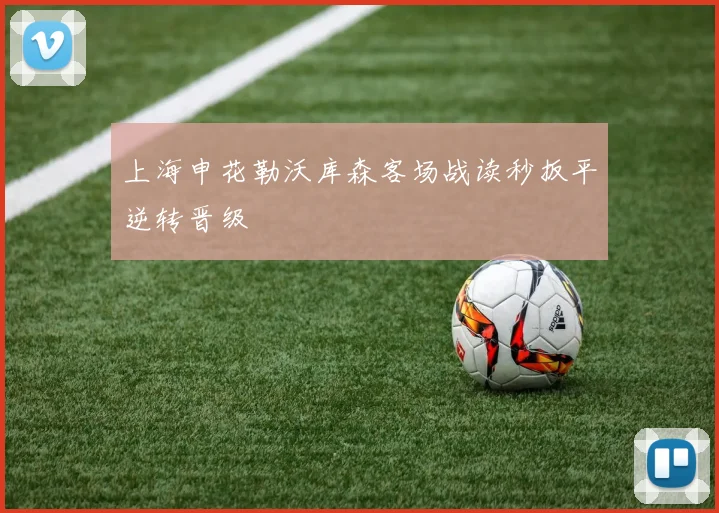 上海申花勒沃库森客场战读秒扳平逆转晋级
