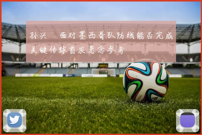 孙兴慜面对墨西哥队防线能否完成关键传球首发悬念参考