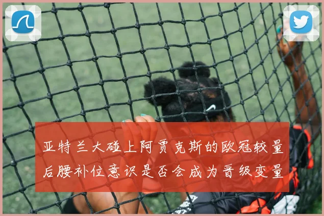 亚特兰大碰上阿贾克斯的欧冠较量后腰补位意识是否会成为晋级变量