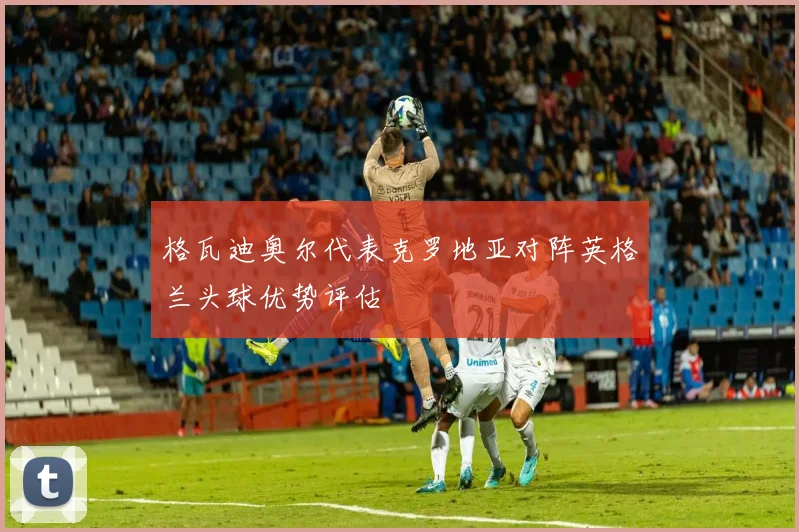 格瓦迪奥尔代表克罗地亚对阵英格兰头球优势评估