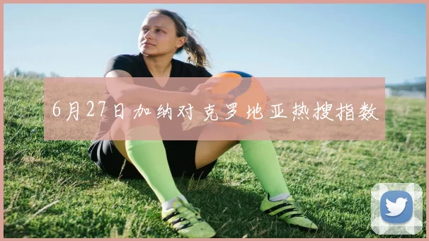 6月27日加纳对克罗地亚热搜指数