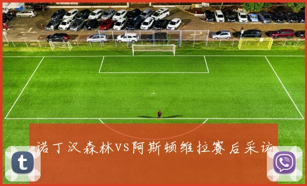 诺丁汉森林vs阿斯顿维拉赛后采访