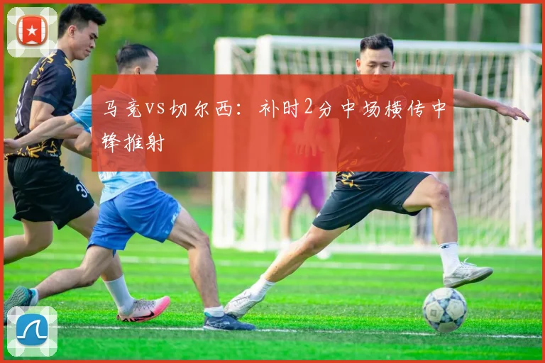 马竞vs切尔西：补时2分中场横传中锋推射