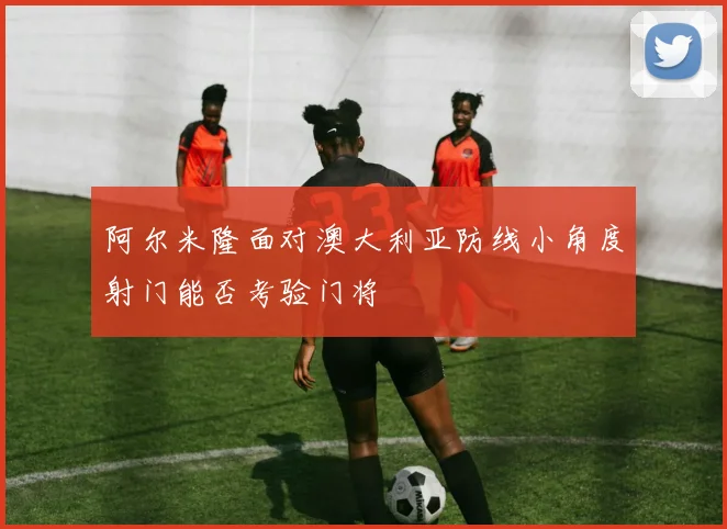 阿尔米隆面对澳大利亚防线小角度射门能否考验门将