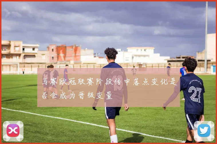 马赛欧冠联赛阶段传中落点变化是否会成为晋级变量