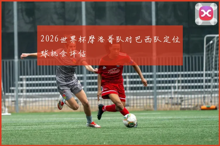 2026世界杯摩洛哥队对巴西队定位球机会评估