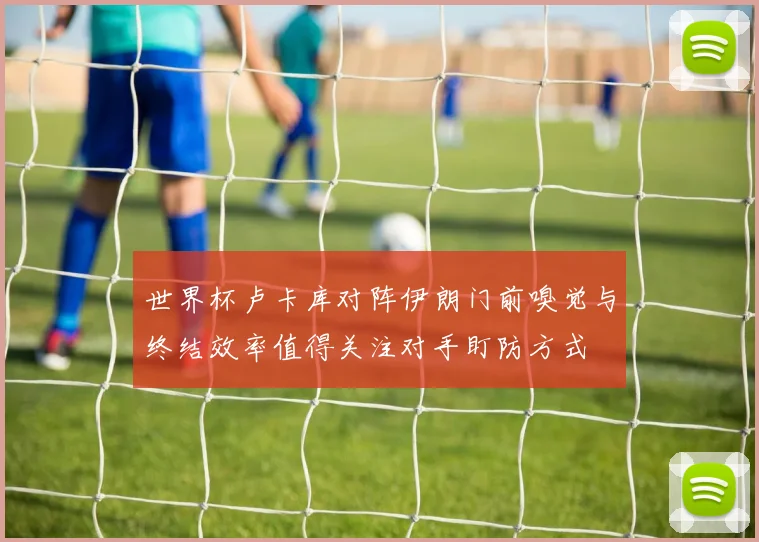 世界杯卢卡库对阵伊朗门前嗅觉与终结效率值得关注对手盯防方式