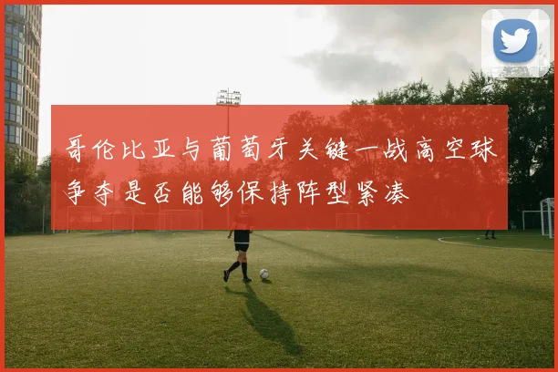 哥伦比亚与葡萄牙关键一战高空球争夺是否能够保持阵型紧凑