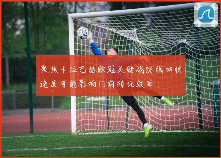 聚焦卡拉巴赫欧冠关键战防线回收速度可能影响门前转化效率