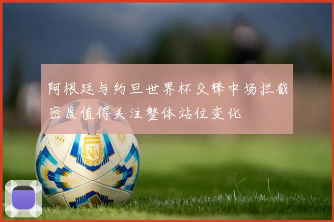 阿根廷与约旦世界杯交锋中场拦截密度值得关注整体站位变化