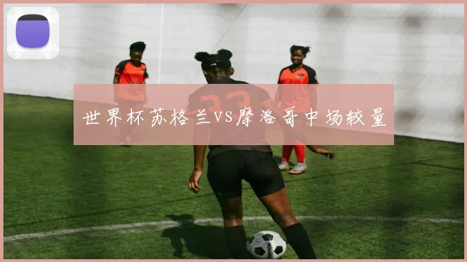 世界杯苏格兰vs摩洛哥中场较量