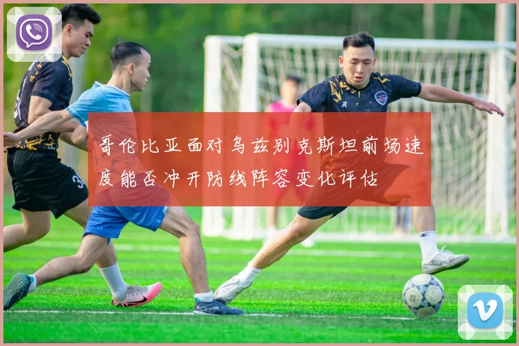 哥伦比亚面对乌兹别克斯坦前场速度能否冲开防线阵容变化评估