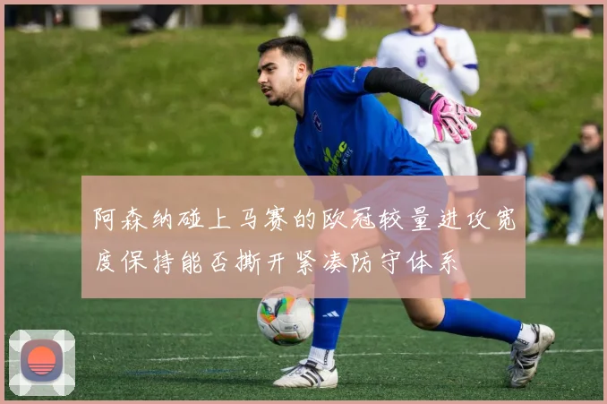 阿森纳碰上马赛的欧冠较量进攻宽度保持能否撕开紧凑防守体系