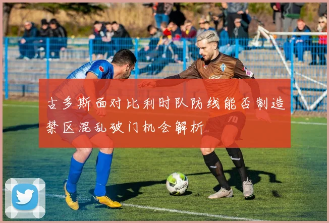 古多斯面对比利时队防线能否制造禁区混乱破门机会解析
