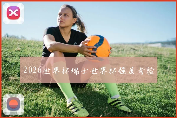 2026世界杯瑞士世界杯强度考验