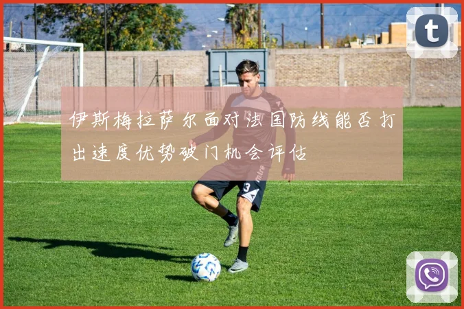 伊斯梅拉萨尔面对法国防线能否打出速度优势破门机会评估