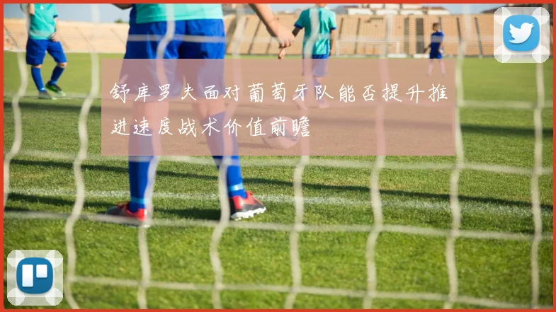 舒库罗夫面对葡萄牙队能否提升推进速度战术价值前瞻