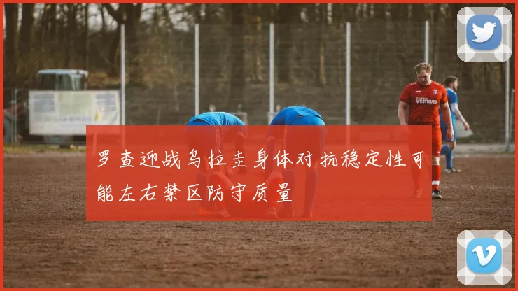 罗查迎战乌拉圭身体对抗稳定性可能左右禁区防守质量