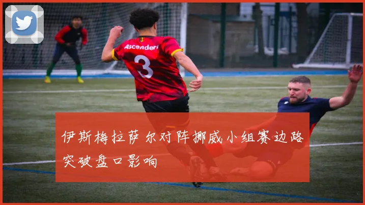 伊斯梅拉萨尔对阵挪威小组赛边路突破盘口影响