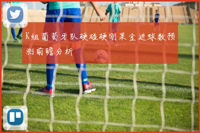 K组葡萄牙队硬碰硬刚果金进球数预测前瞻分析