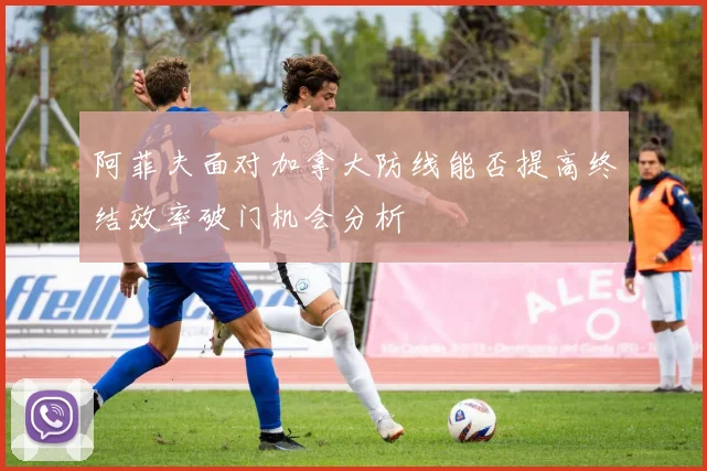 阿菲夫面对加拿大防线能否提高终结效率破门机会分析
