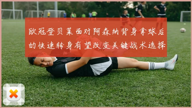 欧冠登贝莱面对阿森纳背身拿球后的快速转身有望改变关键战术选择