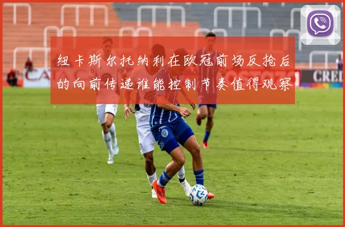 纽卡斯尔托纳利在欧冠前场反抢后的向前传递谁能控制节奏值得观察