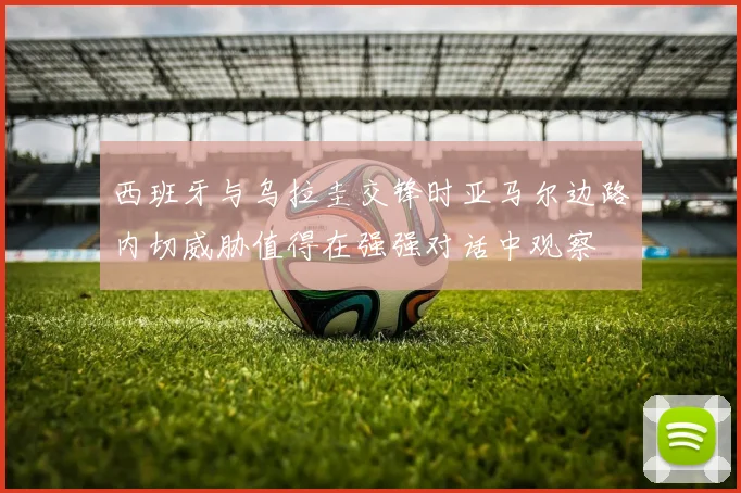 西班牙与乌拉圭交锋时亚马尔边路内切威胁值得在强强对话中观察