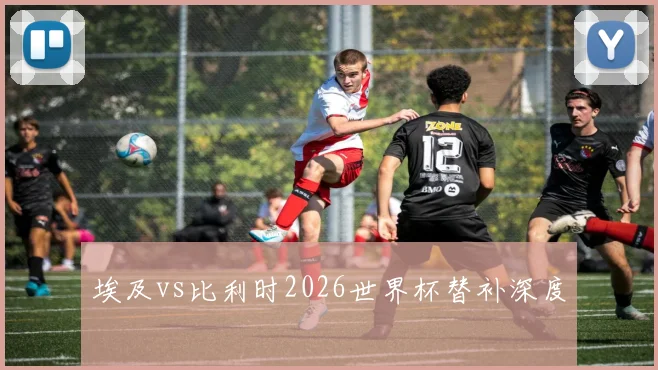 埃及vs比利时2026世界杯替补深度