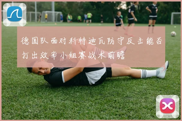 德国队面对科特迪瓦防守反击能否打出效率小组赛战术前瞻