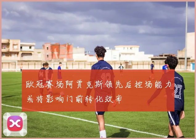 欧冠赛场阿贾克斯领先后控场能力或将影响门前转化效率