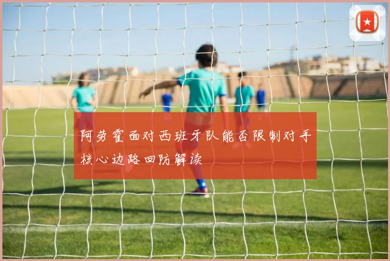 阿劳霍面对西班牙队能否限制对手核心边路回防解读