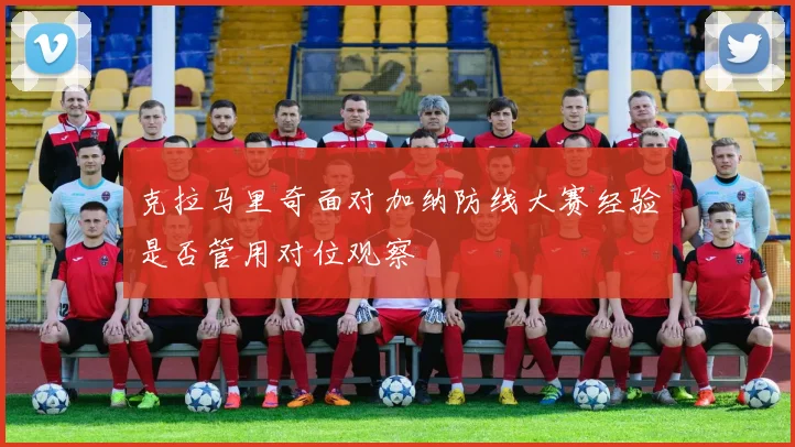 克拉马里奇面对加纳防线大赛经验是否管用对位观察