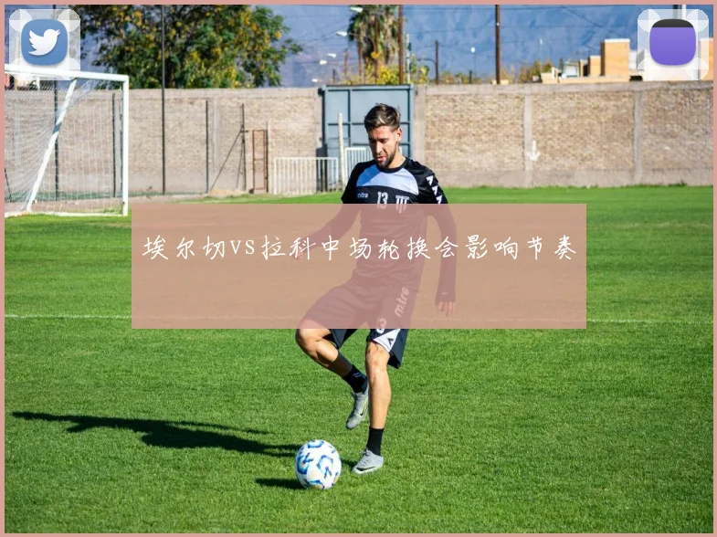 埃尔切vs拉科中场轮换会影响节奏
