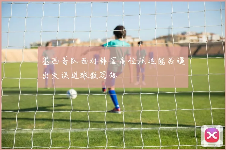 墨西哥队面对韩国高位压迫能否逼出失误进球数思路
