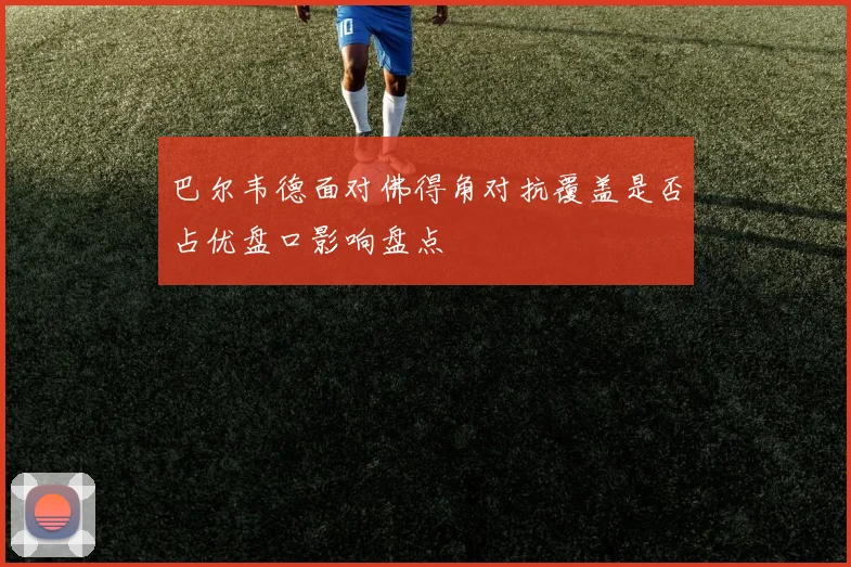 巴尔韦德面对佛得角对抗覆盖是否占优盘口影响盘点