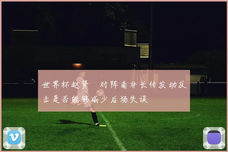 世界杯赵贤祐对阵南非长传发动反击是否能够减少后场失误