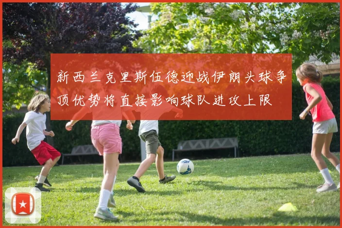 新西兰克里斯伍德迎战伊朗头球争顶优势将直接影响球队进攻上限