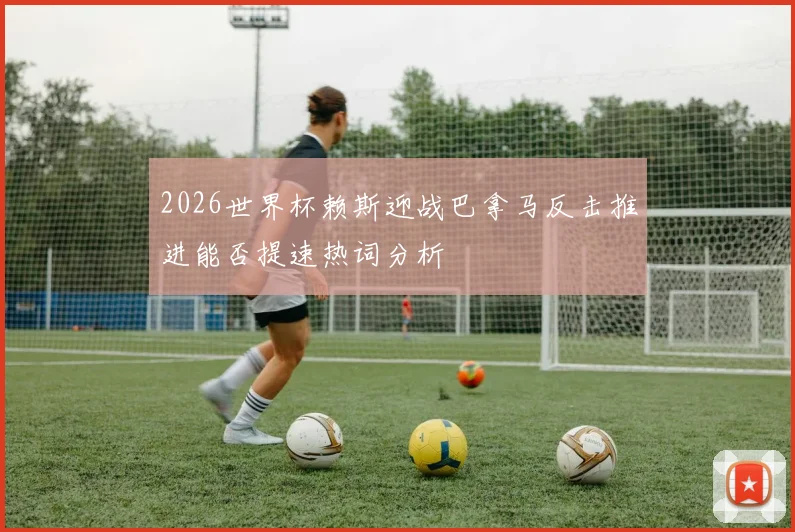 2026世界杯赖斯迎战巴拿马反击推进能否提速热词分析