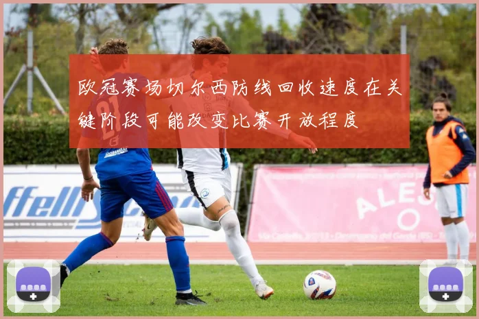 欧冠赛场切尔西防线回收速度在关键阶段可能改变比赛开放程度