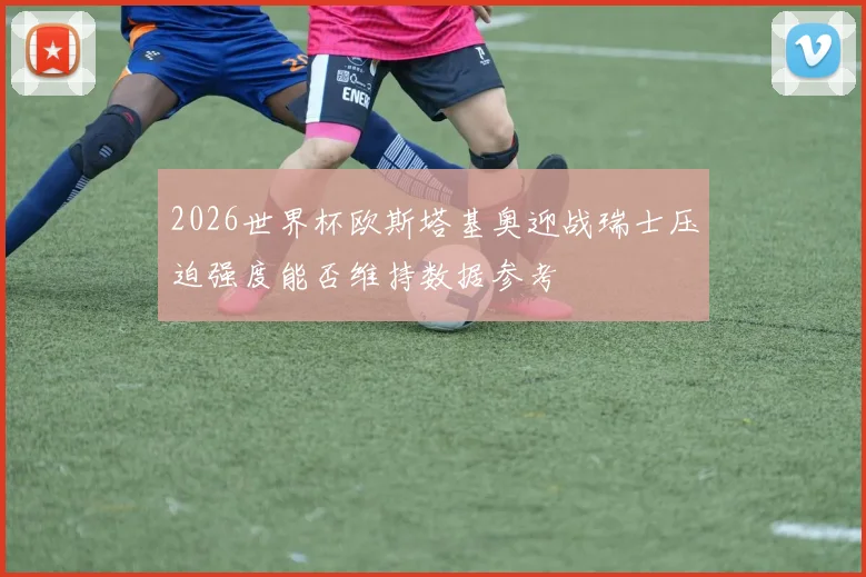 2026世界杯欧斯塔基奥迎战瑞士压迫强度能否维持数据参考