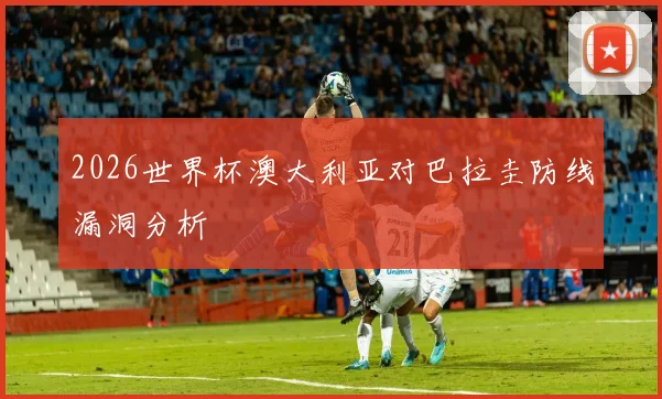 2026世界杯澳大利亚对巴拉圭防线漏洞分析