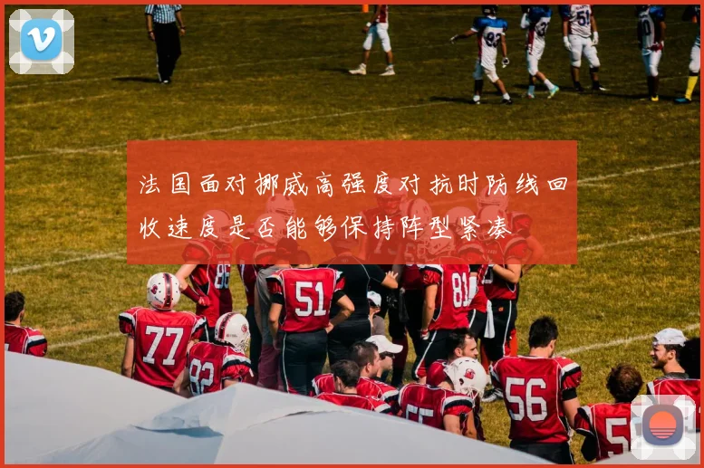 法国面对挪威高强度对抗时防线回收速度是否能够保持阵型紧凑